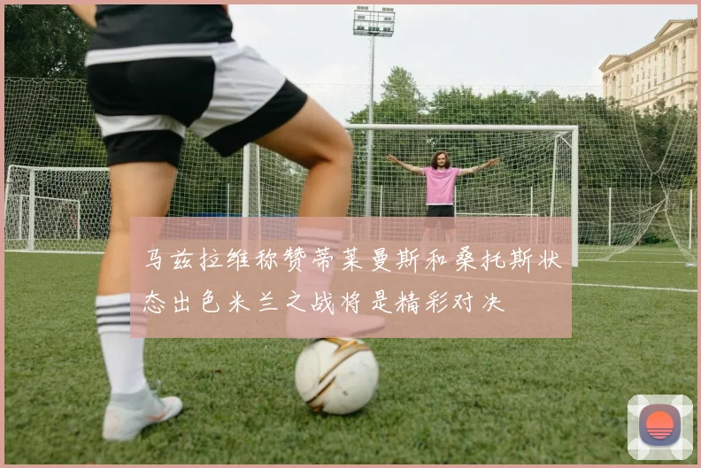 马兹拉维称赞蒂莱曼斯和桑托斯状态出色米兰之战将是精彩对决